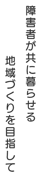 障害者が共に暮らせる地域づくりを目指して